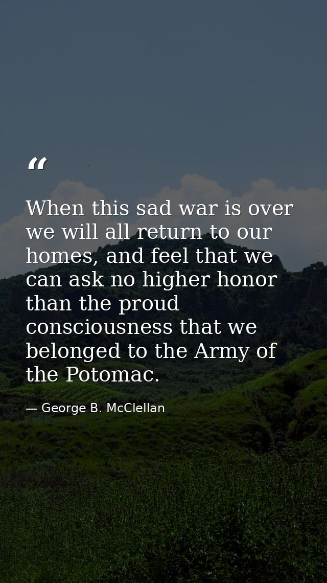 When this sad war is over we will all return to our homes, and feel that we can ask no higher honor than the proud consc — George B. McClellan