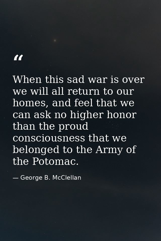 When this sad war is over we will all return to our homes, and feel that we can ask no higher honor than the proud consc — George B. McClellan