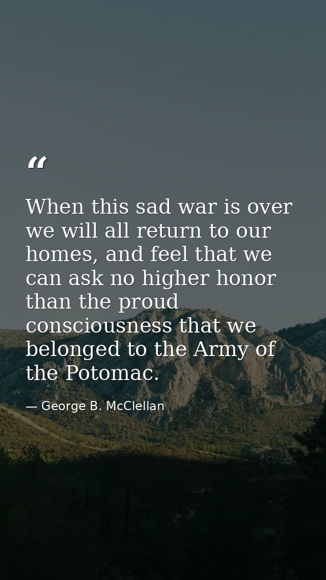 When this sad war is over we will all return to our homes, and feel that we can ask no higher honor than the proud consc — George B. McClellan