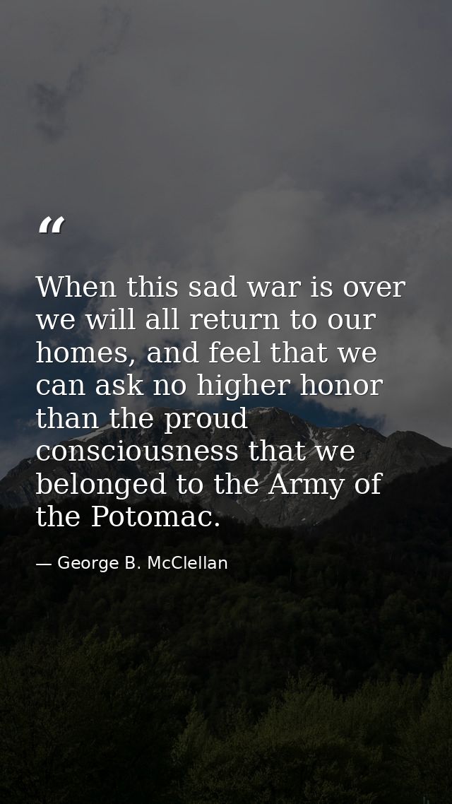 When this sad war is over we will all return to our homes, and feel that we can ask no higher honor than the proud consc — George B. McClellan