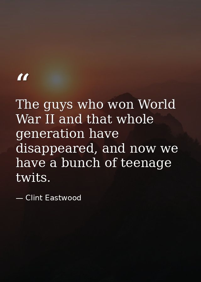 The guys who won World War II and that whole generation have disappeared, and now we have a bunch of teenage twits. — Clint Eastwood