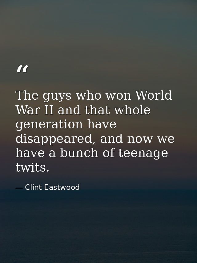 The guys who won World War II and that whole generation have disappeared, and now we have a bunch of teenage twits. — Clint Eastwood