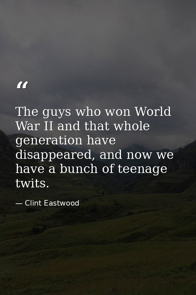 The guys who won World War II and that whole generation have disappeared, and now we have a bunch of teenage twits. — Clint Eastwood