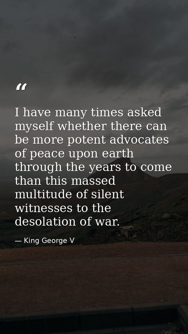 I have many times asked myself whether there can be more potent advocates of peace upon earth through the years to come  — King George V