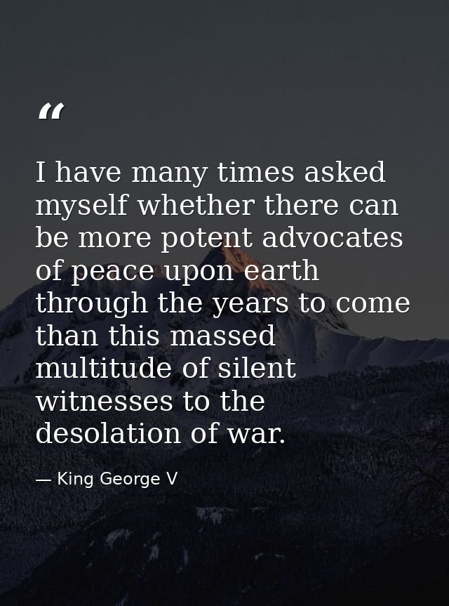 I have many times asked myself whether there can be more potent advocates of peace upon earth through the years to come  — King George V