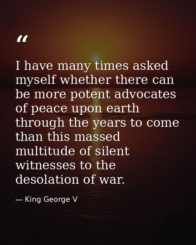 I have many times asked myself whether there can be more potent advocates of peace upon earth through the years to come  — King George V