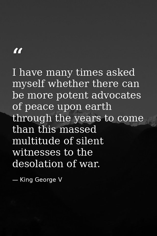 I have many times asked myself whether there can be more potent advocates of peace upon earth through the years to come  — King George V