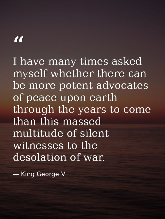 I have many times asked myself whether there can be more potent advocates of peace upon earth through the years to come  — King George V
