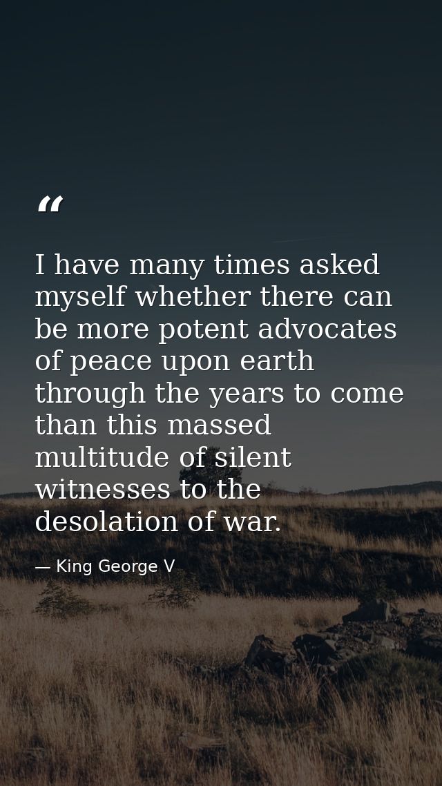 I have many times asked myself whether there can be more potent advocates of peace upon earth through the years to come  — King George V