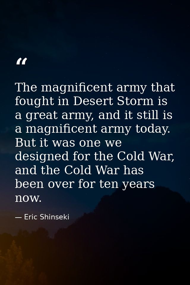 The magnificent army that fought in Desert Storm is a great army, and it still is a magnificent army today. But it was o — Eric Shinseki