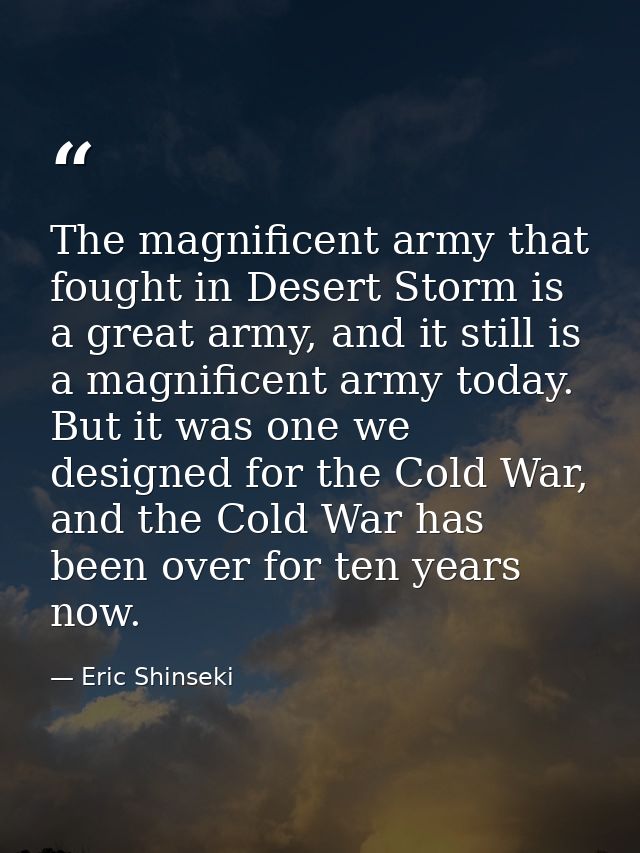 The magnificent army that fought in Desert Storm is a great army, and it still is a magnificent army today. But it was o — Eric Shinseki