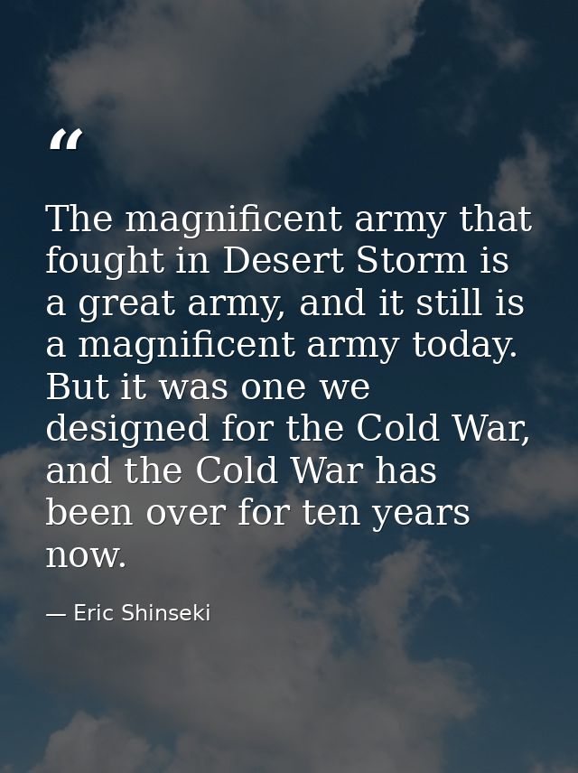 The magnificent army that fought in Desert Storm is a great army, and it still is a magnificent army today. But it was o — Eric Shinseki