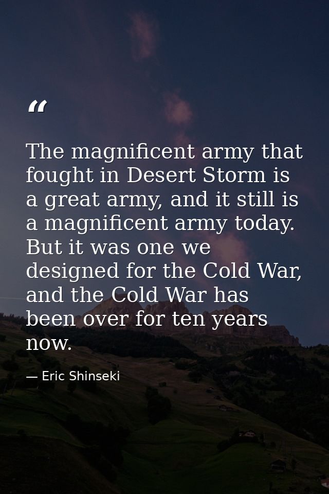 The magnificent army that fought in Desert Storm is a great army, and it still is a magnificent army today. But it was o — Eric Shinseki
