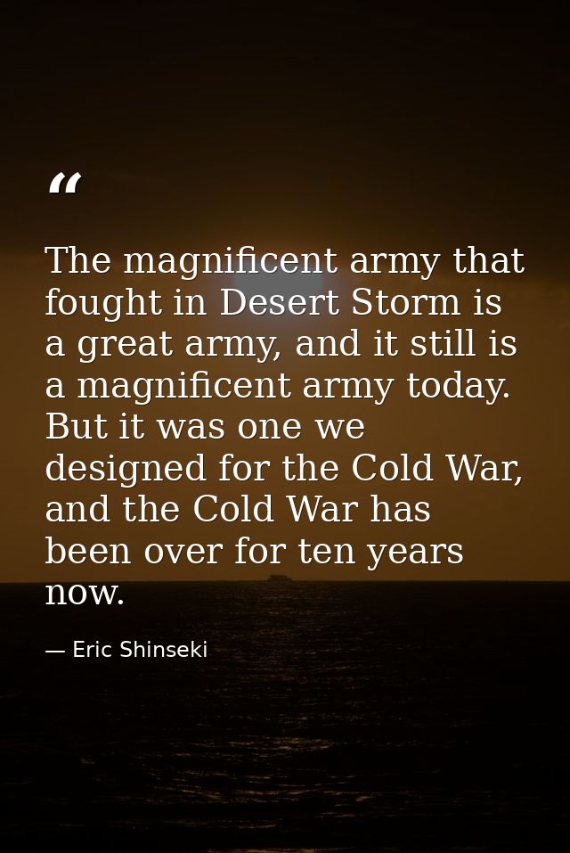 The magnificent army that fought in Desert Storm is a great army, and it still is a magnificent army today. But it was o — Eric Shinseki