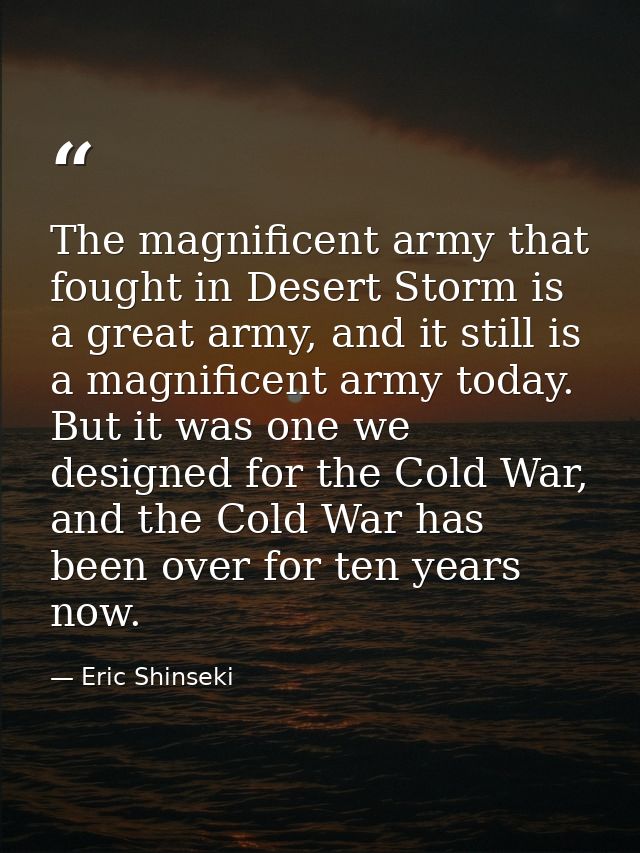 The magnificent army that fought in Desert Storm is a great army, and it still is a magnificent army today. But it was o — Eric Shinseki