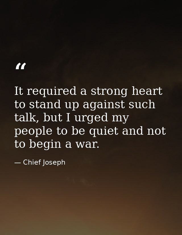 It required a strong heart to stand up against such talk, but I urged my people to be quiet and not to begin a war. — Chief Joseph