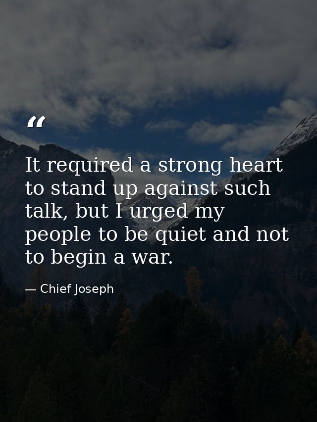 It required a strong heart to stand up against such talk, but I urged my people to be quiet and not to begin a war. — Chief Joseph