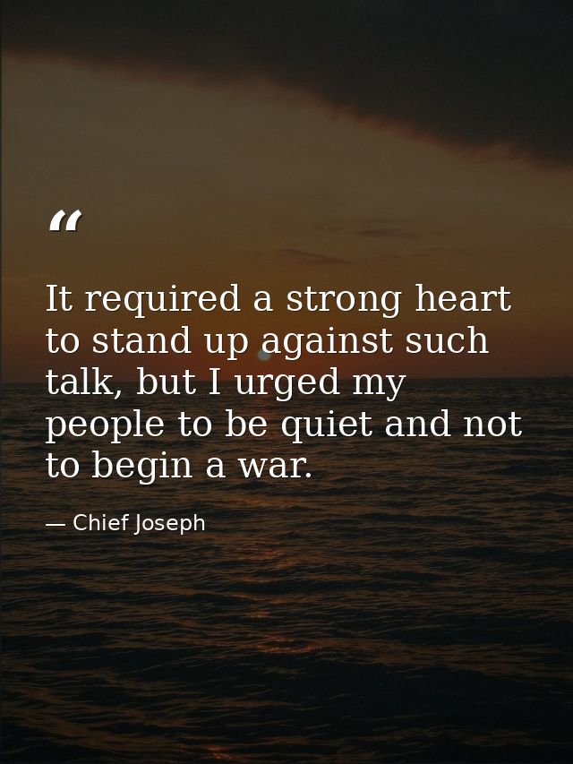 It required a strong heart to stand up against such talk, but I urged my people to be quiet and not to begin a war. — Chief Joseph