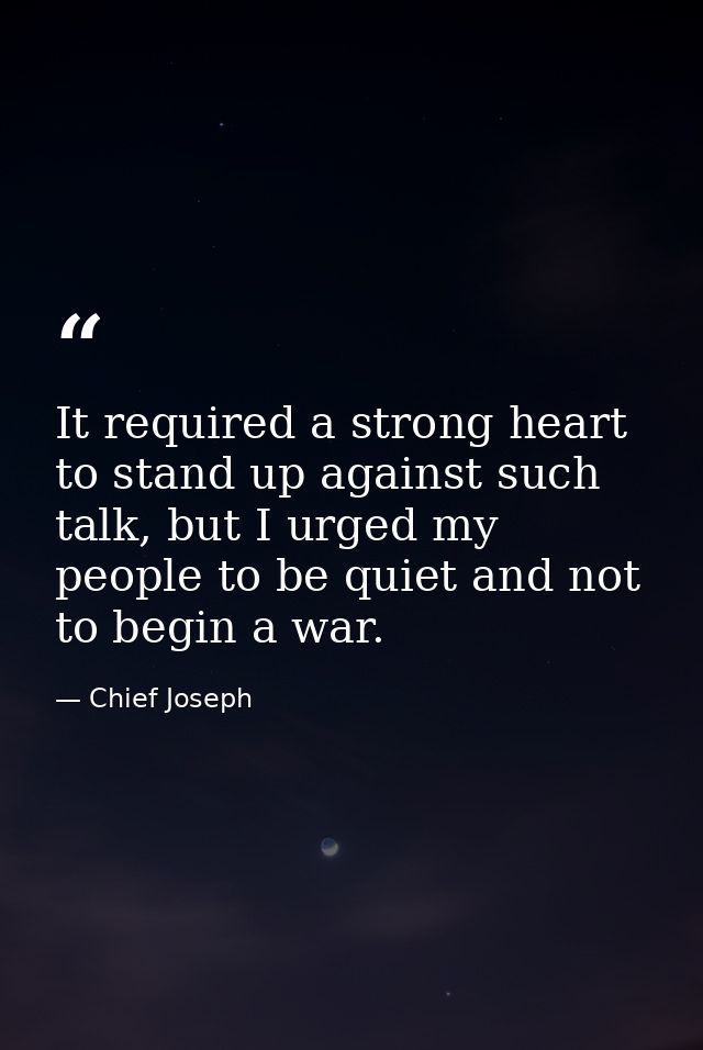 It required a strong heart to stand up against such talk, but I urged my people to be quiet and not to begin a war. — Chief Joseph