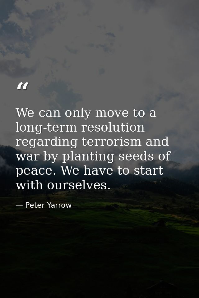 We can only move to a long-term resolution regarding terrorism and war by planting seeds of peace. We have to start with — Peter Yarrow