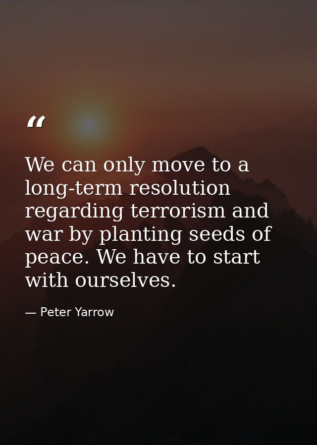We can only move to a long-term resolution regarding terrorism and war by planting seeds of peace. We have to start with — Peter Yarrow