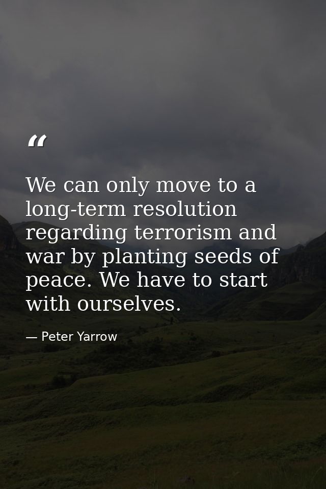 We can only move to a long-term resolution regarding terrorism and war by planting seeds of peace. We have to start with — Peter Yarrow