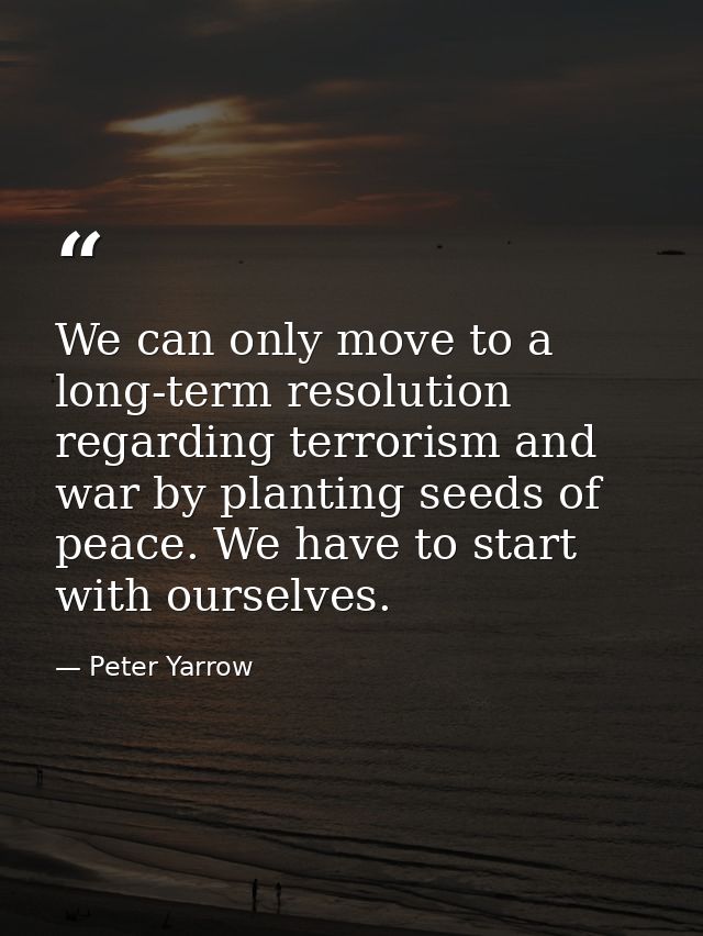 We can only move to a long-term resolution regarding terrorism and war by planting seeds of peace. We have to start with — Peter Yarrow