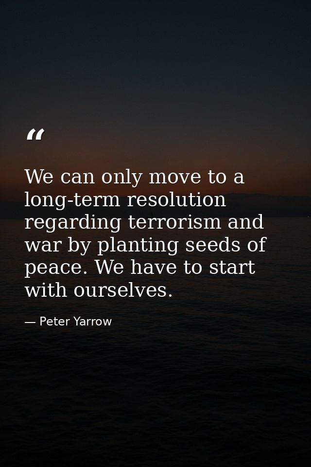 We can only move to a long-term resolution regarding terrorism and war by planting seeds of peace. We have to start with — Peter Yarrow