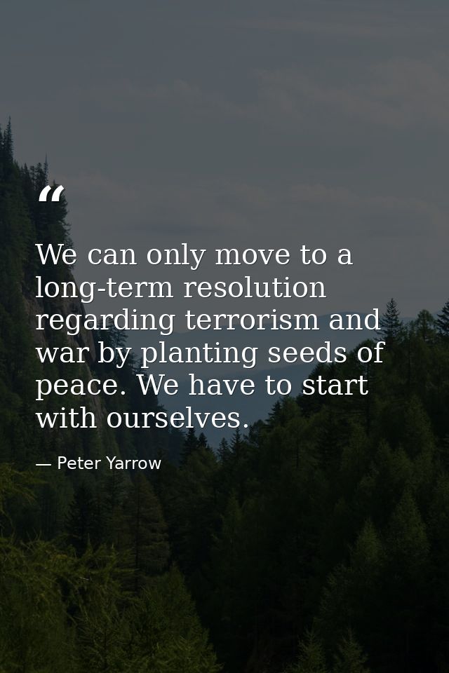 We can only move to a long-term resolution regarding terrorism and war by planting seeds of peace. We have to start with — Peter Yarrow