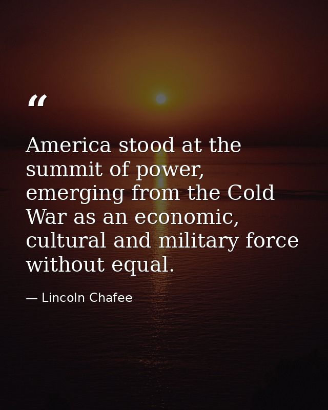 America stood at the summit of power, emerging from the Cold War as an economic, cultural and military force without equ — Lincoln Chafee