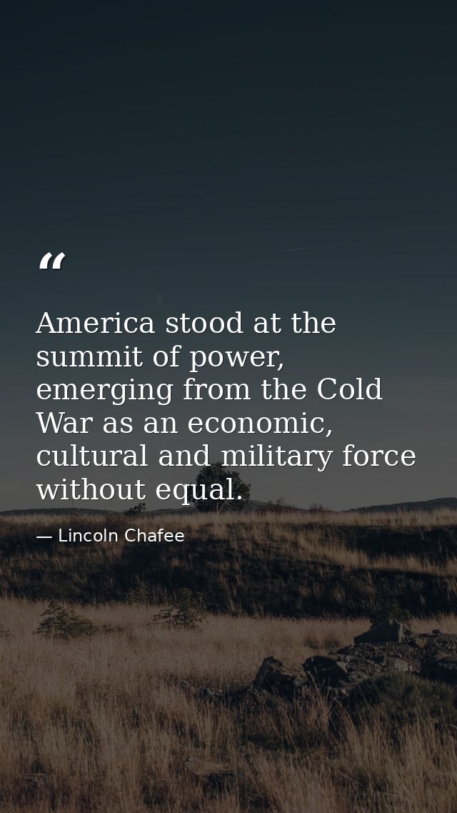 America stood at the summit of power, emerging from the Cold War as an economic, cultural and military force without equ — Lincoln Chafee