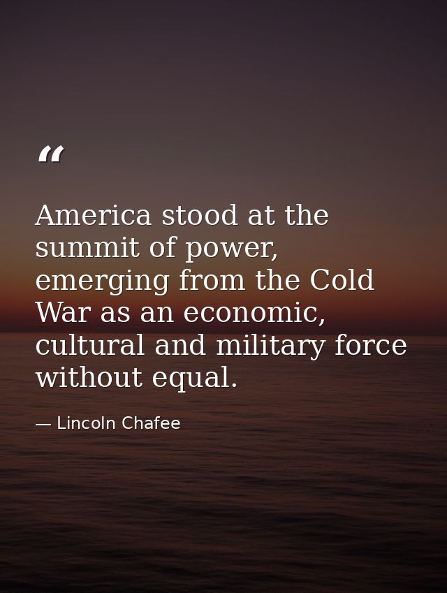 America stood at the summit of power, emerging from the Cold War as an economic, cultural and military force without equ — Lincoln Chafee