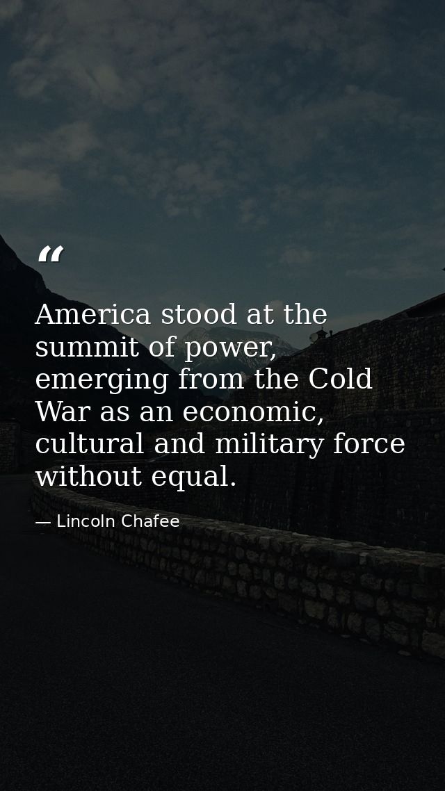 America stood at the summit of power, emerging from the Cold War as an economic, cultural and military force without equ — Lincoln Chafee