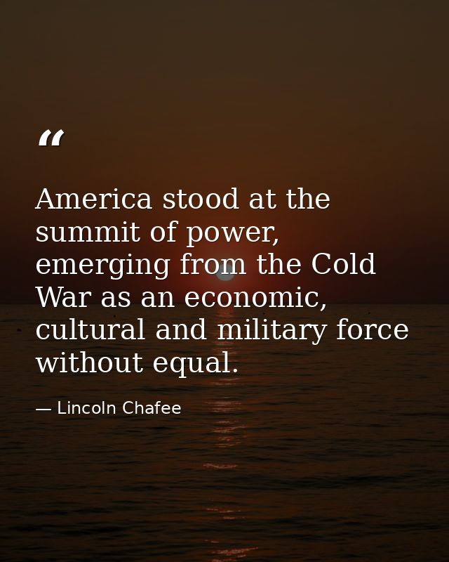 America stood at the summit of power, emerging from the Cold War as an economic, cultural and military force without equ — Lincoln Chafee
