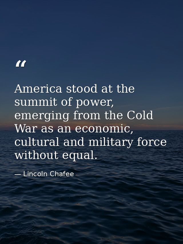 America stood at the summit of power, emerging from the Cold War as an economic, cultural and military force without equ — Lincoln Chafee