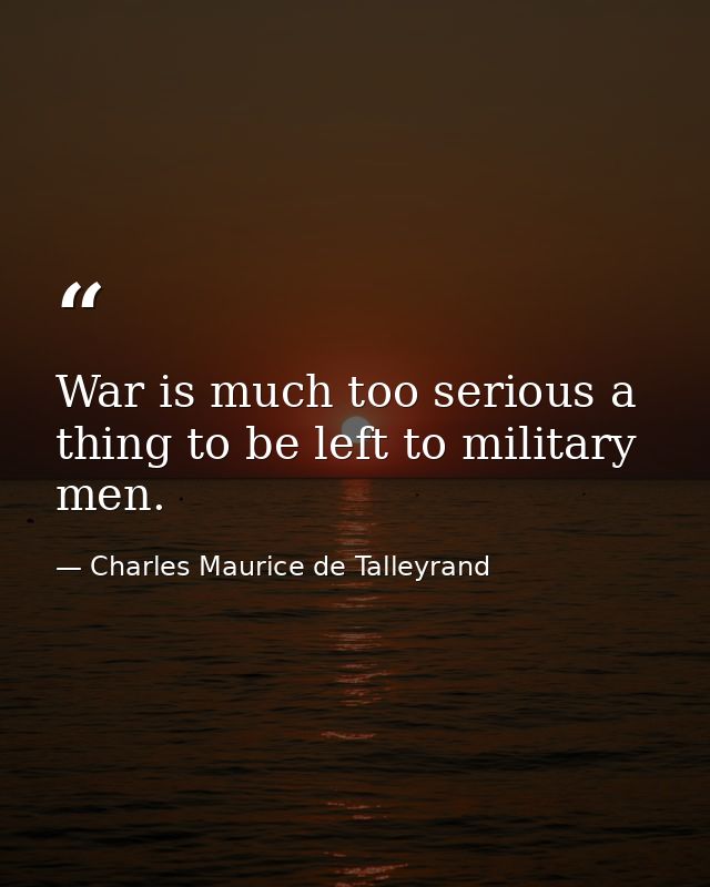 War is much too serious a thing to be left to military men. — Charles Maurice de Talleyrand