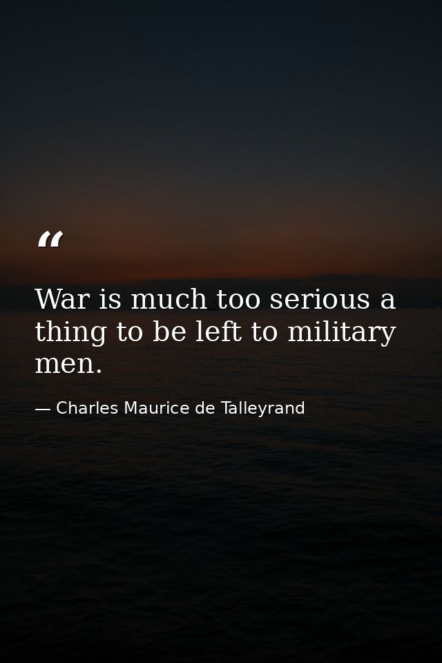 War is much too serious a thing to be left to military men. — Charles Maurice de Talleyrand