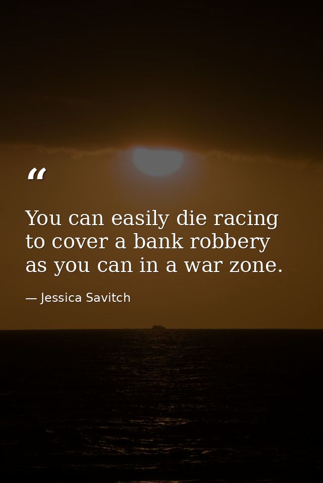 You can easily die racing to cover a bank robbery as you can in a war zone. — Jessica Savitch
