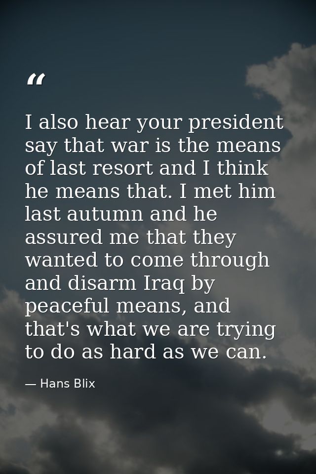 I also hear your president say that war is the means of last resort and I think he means that. I met him last autumn and — Hans Blix