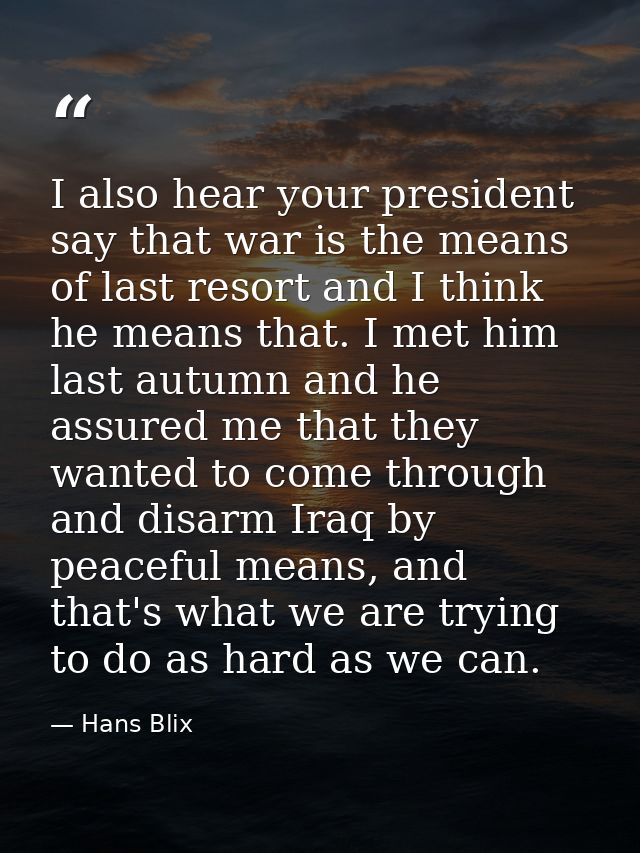I also hear your president say that war is the means of last resort and I think he means that. I met him last autumn and — Hans Blix
