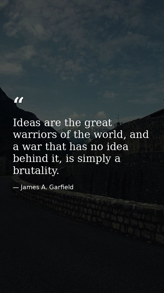 Ideas are the great warriors of the world, and a war that has no idea behind it, is simply a brutality. — James A. Garfield
