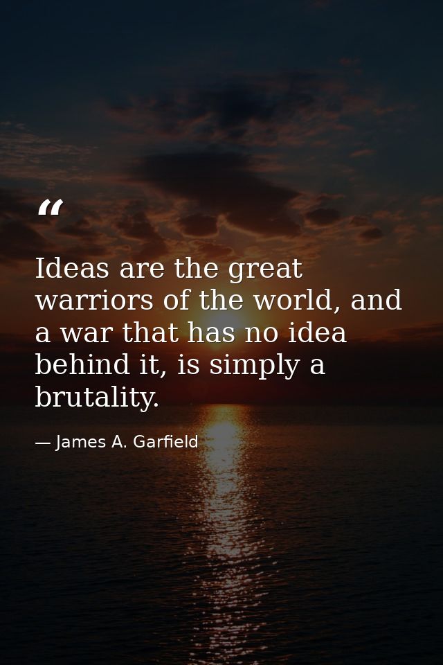 Ideas are the great warriors of the world, and a war that has no idea behind it, is simply a brutality. — James A. Garfield