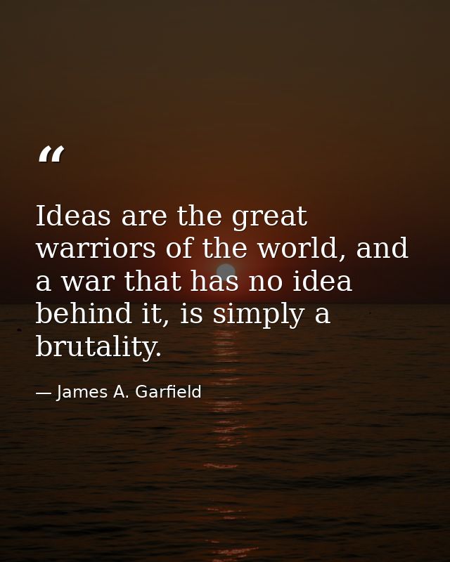 Ideas are the great warriors of the world, and a war that has no idea behind it, is simply a brutality. — James A. Garfield