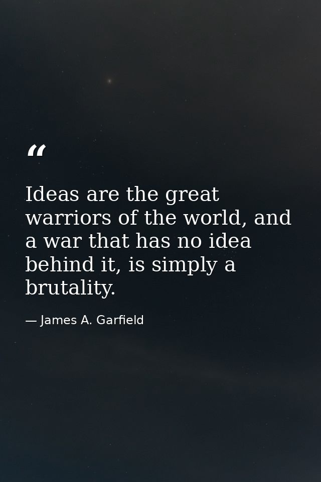 Ideas are the great warriors of the world, and a war that has no idea behind it, is simply a brutality. — James A. Garfield