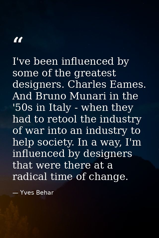 I've been influenced by some of the greatest designers. Charles Eames. And Bruno Munari in the '50s in Italy - when they — Yves Behar