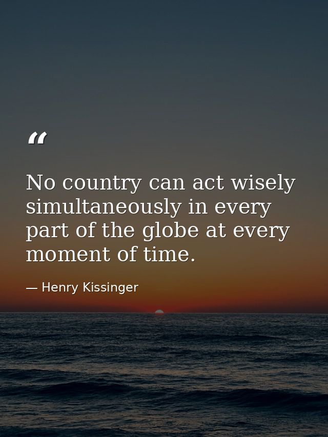 No country can act wisely simultaneously in every part of the globe at every moment of time. — Henry Kissinger