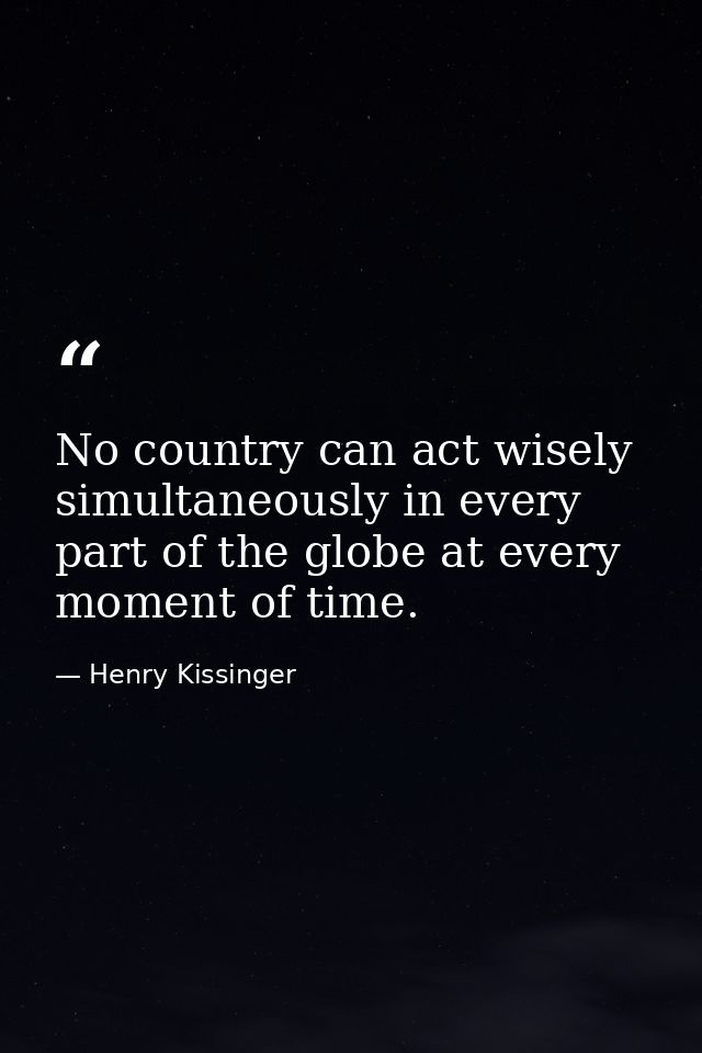No country can act wisely simultaneously in every part of the globe at every moment of time. — Henry Kissinger