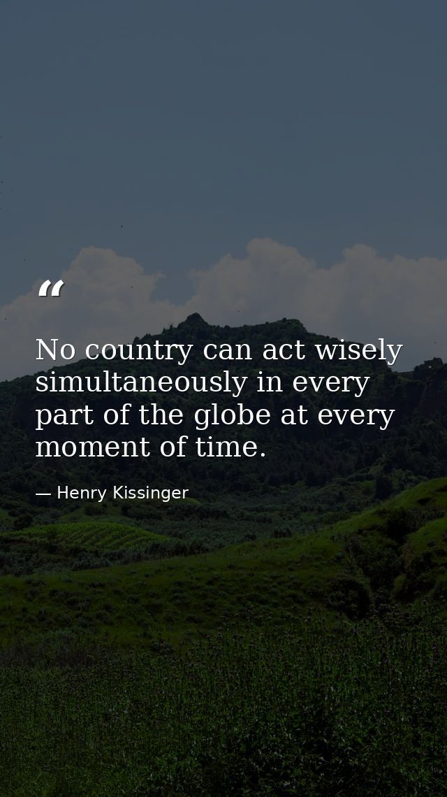 No country can act wisely simultaneously in every part of the globe at every moment of time. — Henry Kissinger
