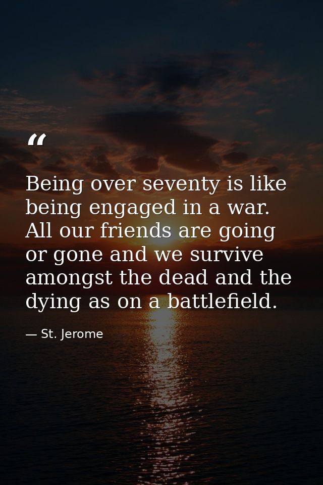 Being over seventy is like being engaged in a war. All our friends are going or gone and we survive amongst the dead and — St. Jerome