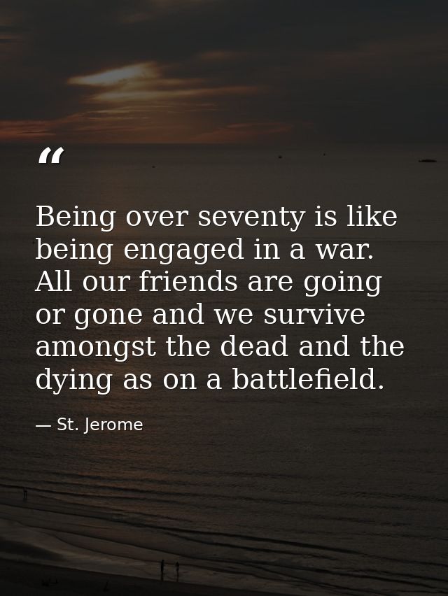 Being over seventy is like being engaged in a war. All our friends are going or gone and we survive amongst the dead and — St. Jerome